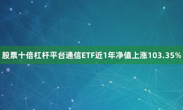 股票十倍杠杆平台通信ETF近1年净值上涨103.35%