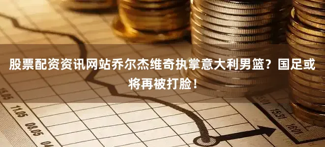股票配资资讯网站乔尔杰维奇执掌意大利男篮？国足或将再被打脸！