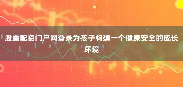 股票配资门户网登录为孩子构建一个健康安全的成长环境